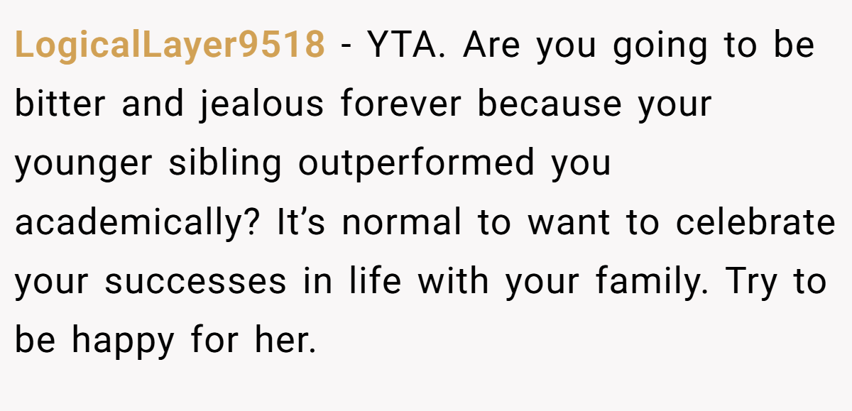 LogicalLayer9518 − YTA. Are you going to be bitter and jealous forever because your younger sibling outperformed you academically? It’s normal to want to celebrate your successes in life with your family. Try to be happy for her.