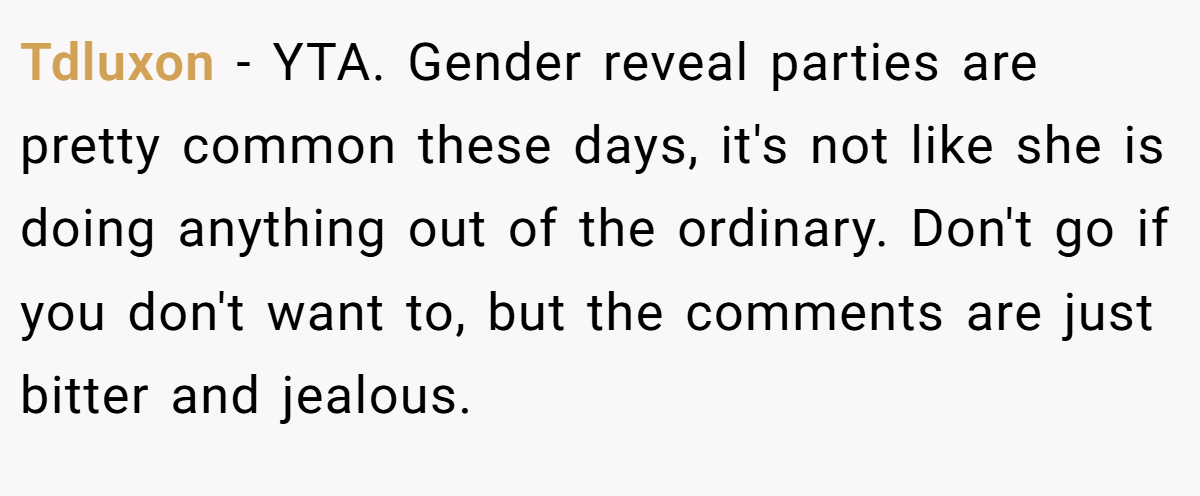 Tdluxon − YTA. Gender reveal parties are pretty common these days, it's not like she is doing anything out of the ordinary. Don't go if you don't want to, but the comments are just bitter and jealous.