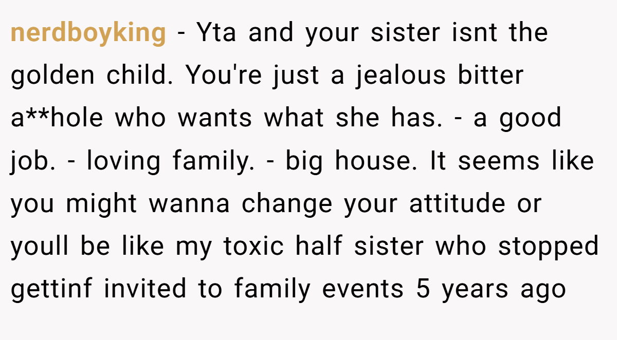 nerdboyking − Yta and your sister isnt the golden child. You're just a jealous bitter a**hole who wants what she has. - a good job. - loving family. - big house. It seems like you might wanna change your attitude or youll be like my toxic half sister who stopped gettinf invited to family events 5 years ago
