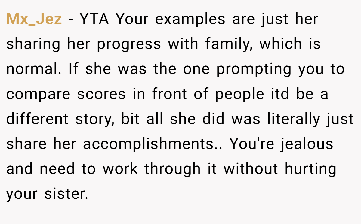 Mx_Jez − YTA Your examples are just her sharing her progress with family, which is normal. If she was the one prompting you to compare scores in front of people itd be a different story, bit all she did was literally just share her accomplishments.. You're jealous and need to work through it without hurting your sister.
