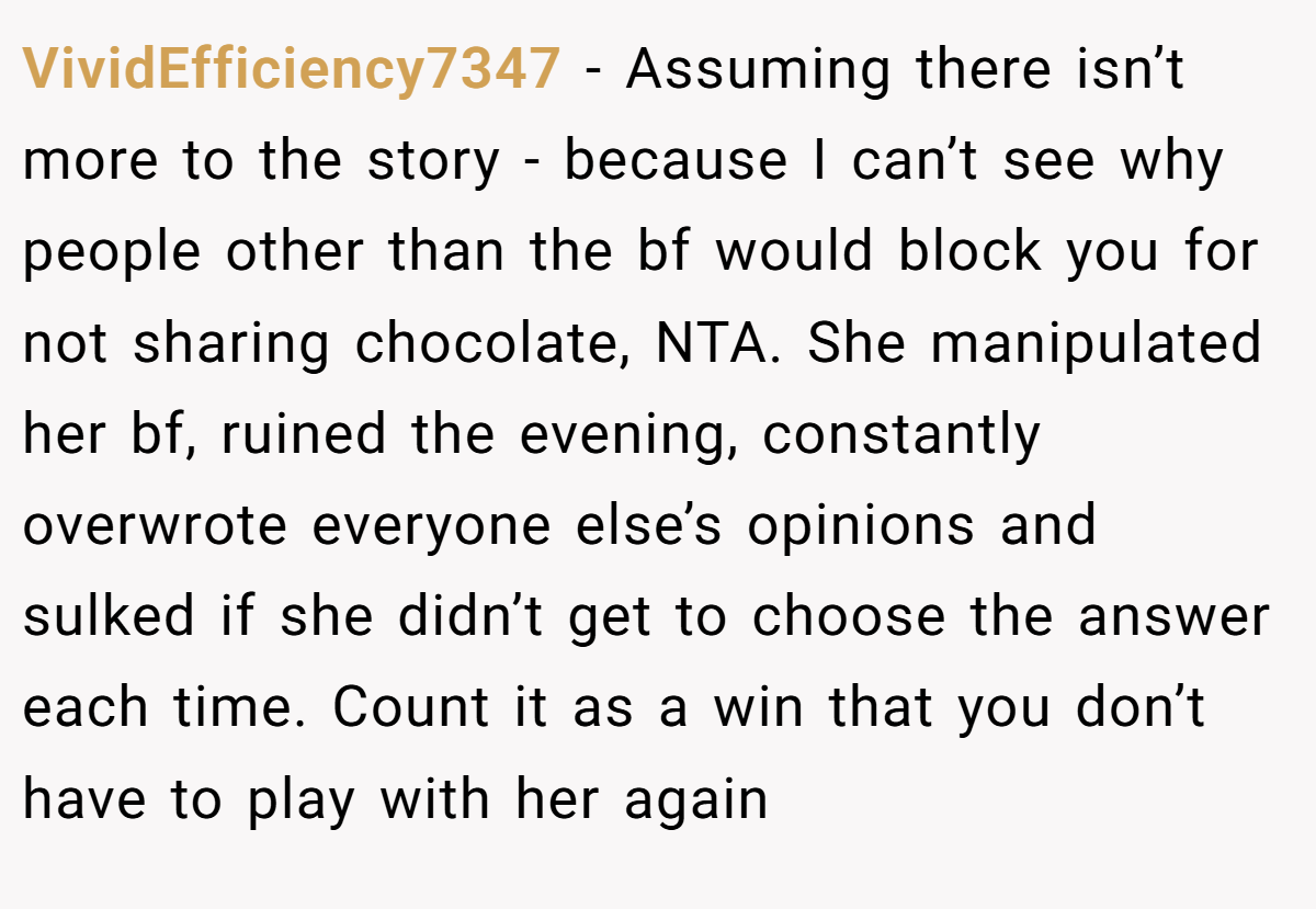VividEfficiency7347 − Assuming there isn’t more to the story - because I can’t see why people other than the bf would block you for not sharing chocolate, NTA. She manipulated her bf, ruined the evening, constantly overwrote everyone else’s opinions and sulked if she didn’t get to choose the answer each time. Count it as a win that you don’t have to play with her again