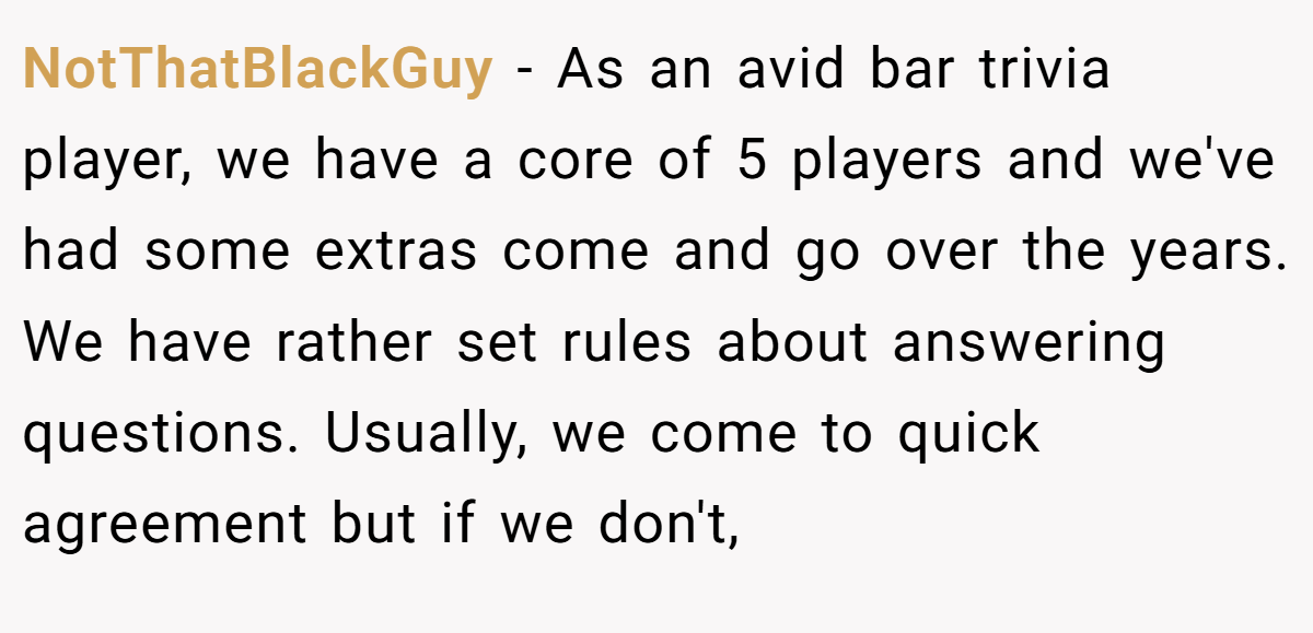 NotThatBlackGuy − As an avid bar trivia player, we have a core of 5 players and we've had some extras come and go over the years. We have rather set rules about answering questions. Usually, we come to quick agreement but if we don't,