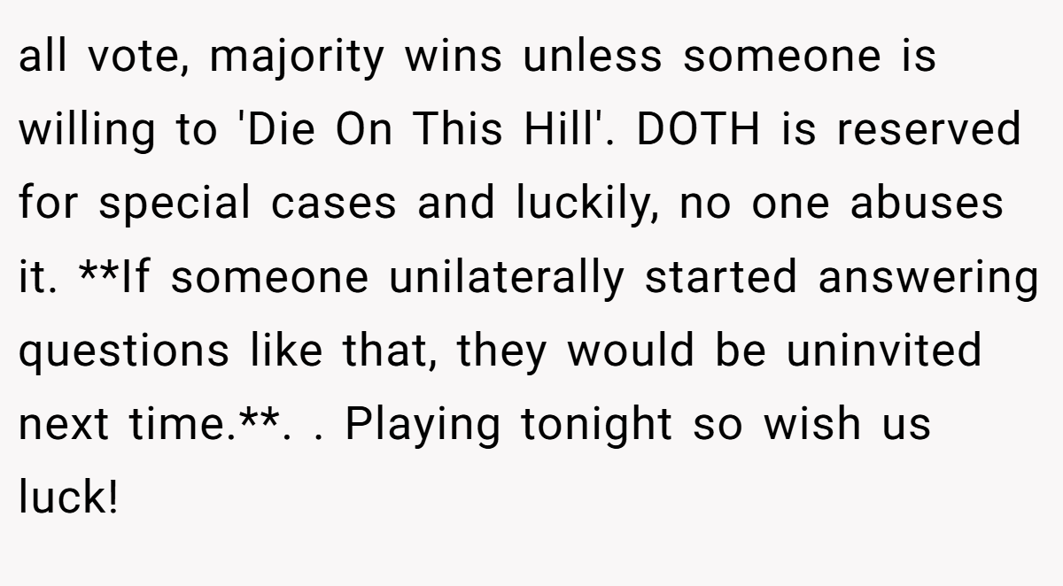 all vote, majority wins unless someone is willing to 'Die On This Hill'. DOTH is reserved for special cases and luckily, no one abuses it. **If someone unilaterally started answering questions like that, they would be uninvited next time.**. ​. Playing tonight so wish us luck!