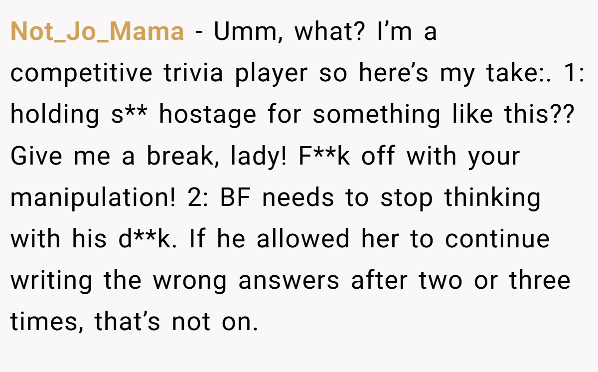 Not_Jo_Mama − Umm, what? I’m a competitive trivia player so here’s my take:. 1: holding s** hostage for something like this?? Give me a break, lady! F**k off with your manipulation! 2: BF needs to stop thinking with his d**k. If he allowed her to continue writing the wrong answers after two or three times, that’s not on.