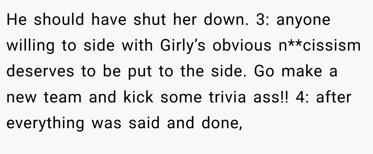He should have shut her down. 3: anyone willing to side with Girly’s obvious n**cissism deserves to be put to the side. Go make a new team and kick some trivia ass!! 4: after everything was said and done,
