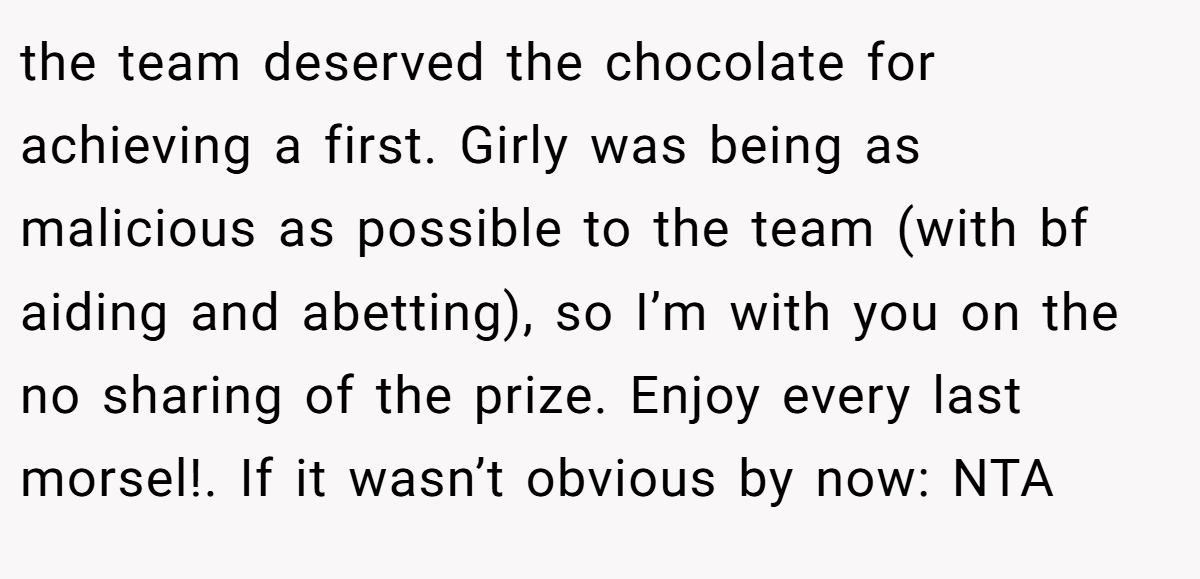 the team deserved the chocolate for achieving a first. Girly was being as malicious as possible to the team (with bf aiding and abetting), so I’m with you on the no sharing of the prize. Enjoy every last morsel!. If it wasn’t obvious by now: NTA