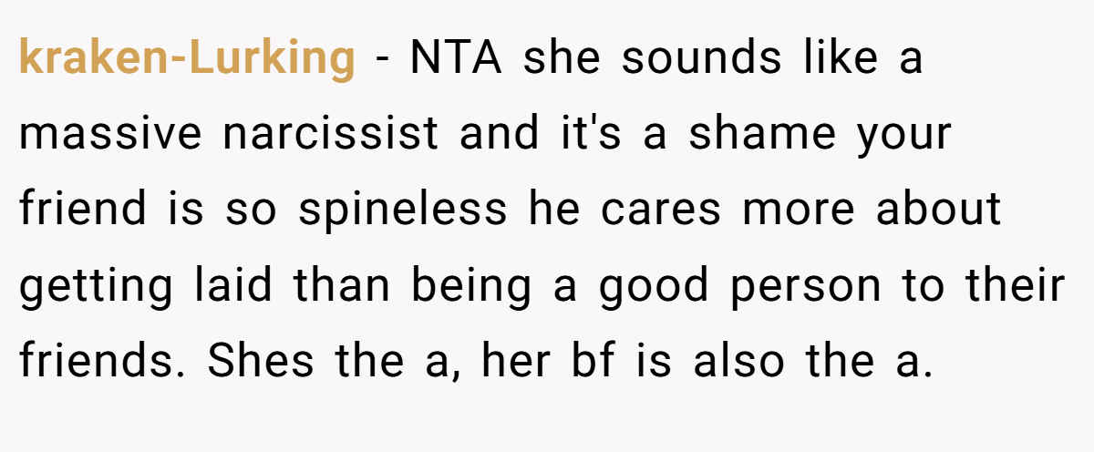 kraken-Lurking − NTA she sounds like a massive narcissist and it's a shame your friend is so spineless he cares more about getting laid than being a good person to their friends. Shes the a, her bf is also the a.