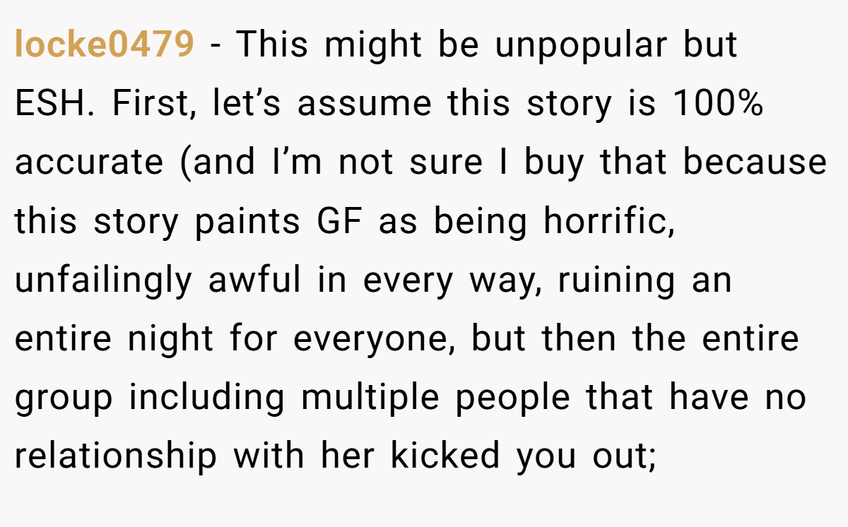 locke0479 − This might be unpopular but ESH. First, let’s assume this story is 100% accurate (and I’m not sure I buy that because this story paints GF as being horrific, unfailingly awful in every way, ruining an entire night for everyone, but then the entire group including multiple people that have no relationship with her kicked you out;