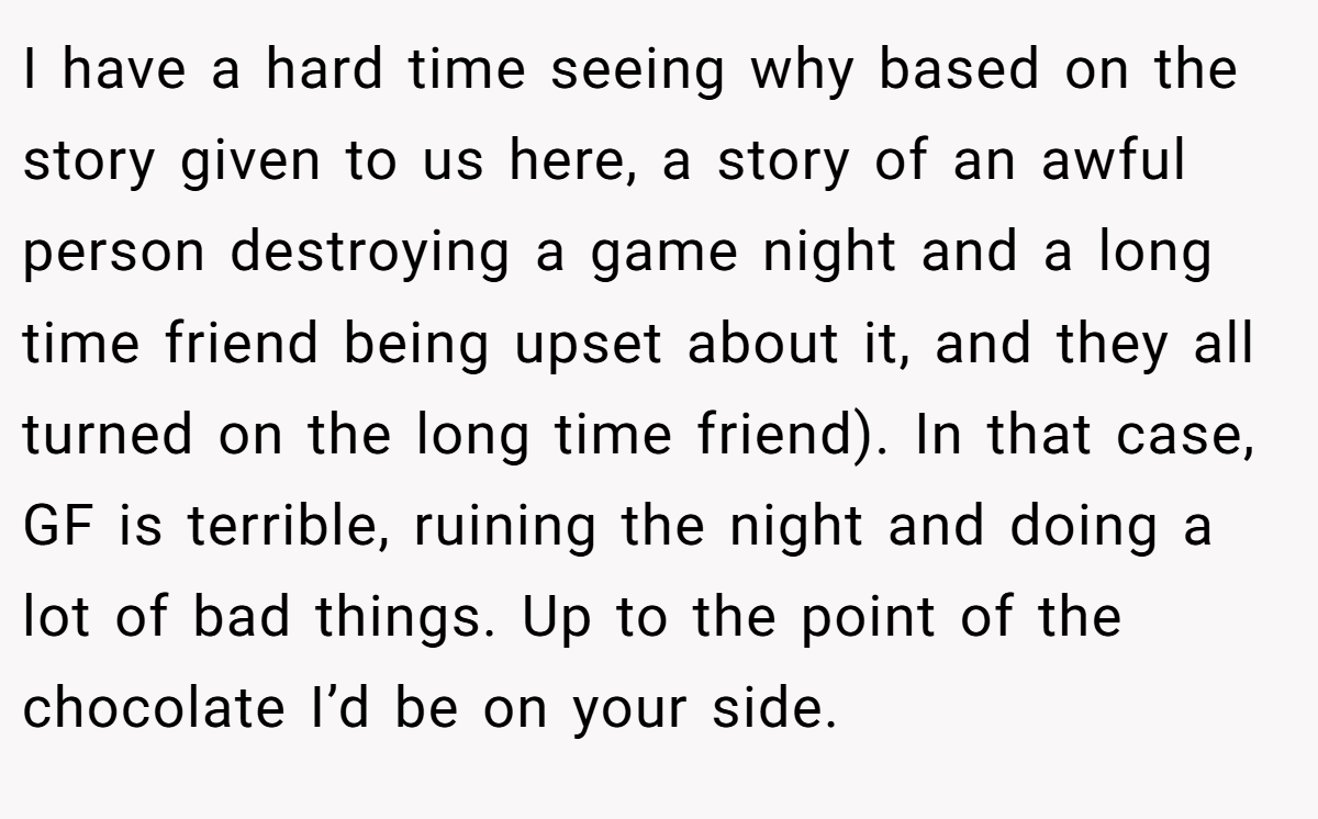 I have a hard time seeing why based on the story given to us here, a story of an awful person destroying a game night and a long time friend being upset about it, and they all turned on the long time friend). In that case, GF is terrible, ruining the night and doing a lot of bad things. Up to the point of the chocolate I’d be on your side.
