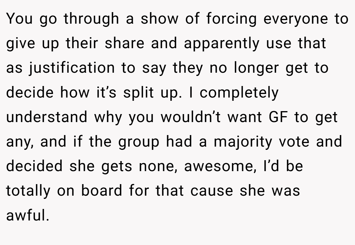 You go through a show of forcing everyone to give up their share and apparently use that as justification to say they no longer get to decide how it’s split up. I completely understand why you wouldn’t want GF to get any, and if the group had a majority vote and decided she gets none, awesome, I’d be totally on board for that cause she was awful.
