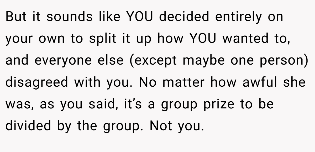 But it sounds like YOU decided entirely on your own to split it up how YOU wanted to, and everyone else (except maybe one person) disagreed with you. No matter how awful she was, as you said, it’s a group prize to be divided by the group. Not you.