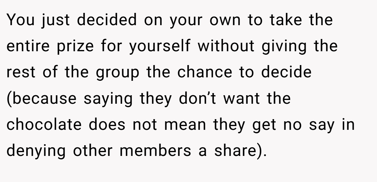 You just decided on your own to take the entire prize for yourself without giving the rest of the group the chance to decide (because saying they don’t want the chocolate does not mean they get no say in denying other members a share).