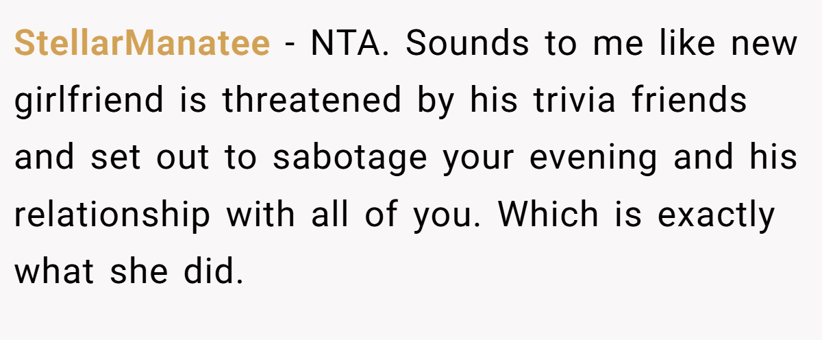 StellarManatee − NTA. Sounds to me like new girlfriend is threatened by his trivia friends and set out to sabotage your evening and his relationship with all of you. Which is exactly what she did.