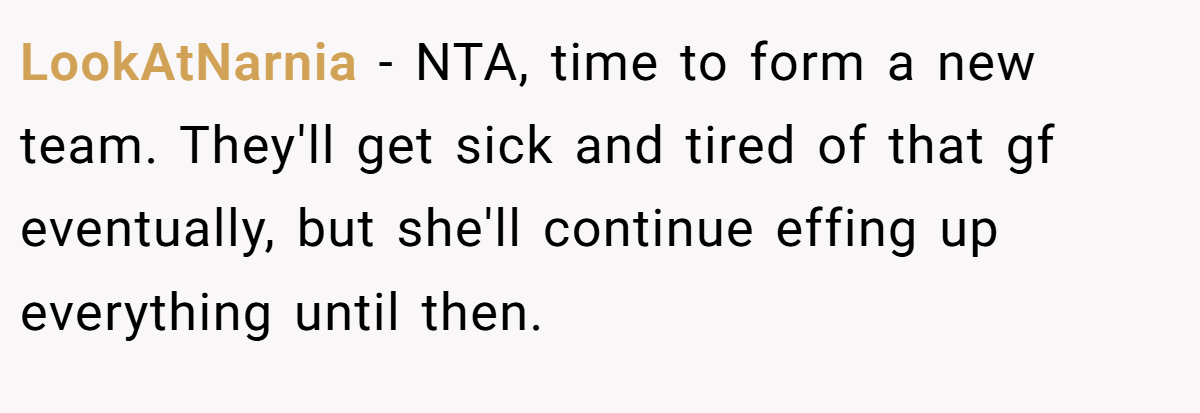 LookAtNarnia − NTA, time to form a new team. They'll get sick and tired of that gf eventually, but she'll continue effing up everything until then.