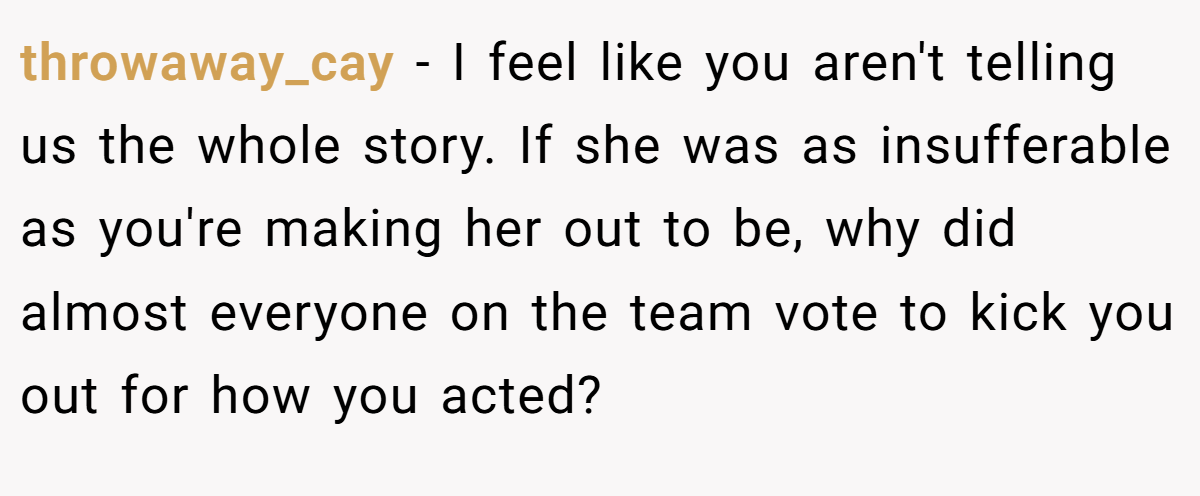 throwaway_cay − I feel like you aren't telling us the whole story. If she was as insufferable as you're making her out to be, why did almost everyone on the team vote to kick you out for how you acted?