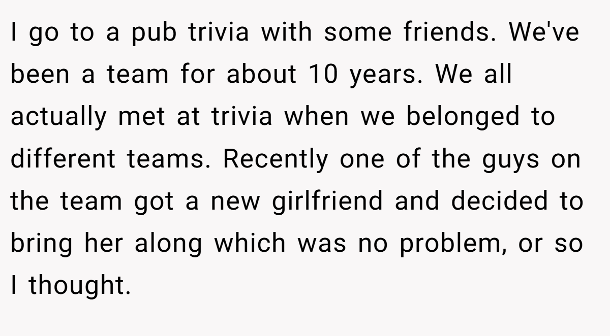 I go to a pub trivia with some friends. We've been a team for about 10 years. We all actually met at trivia when we belonged to different teams. Recently one of the guys on the team got a new girlfriend and decided to bring her along which was no problem, or so I thought.