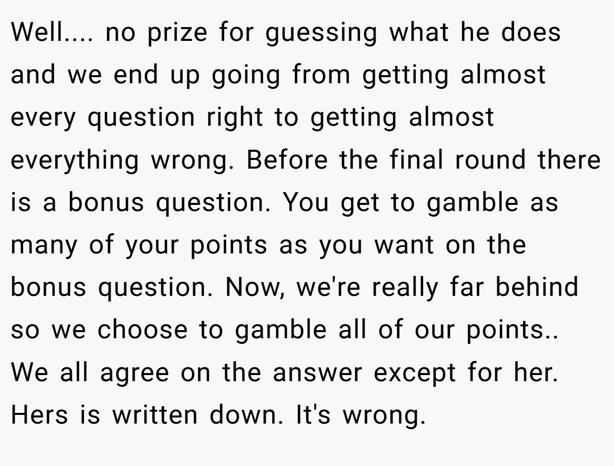 Well.... no prize for guessing what he does and we end up going from getting almost every question right to getting almost everything wrong. Before the final round there is a bonus question. You get to gamble as many of your points as you want on the bonus question. Now, we're really far behind so we choose to gamble all of our points.. We all agree on the answer except for her. Hers is written down. It's wrong.