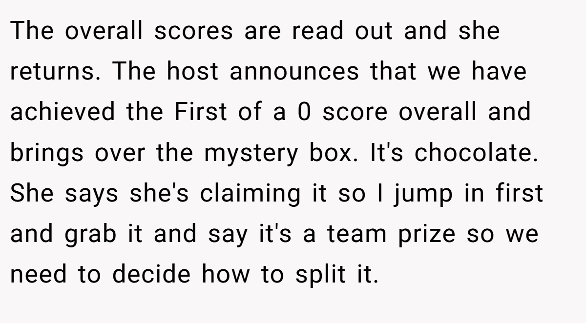 The overall scores are read out and she returns. The host announces that we have achieved the First of a 0 score overall and brings over the mystery box. It's chocolate. She says she's claiming it so I jump in first and grab it and say it's a team prize so we need to decide how to split it.