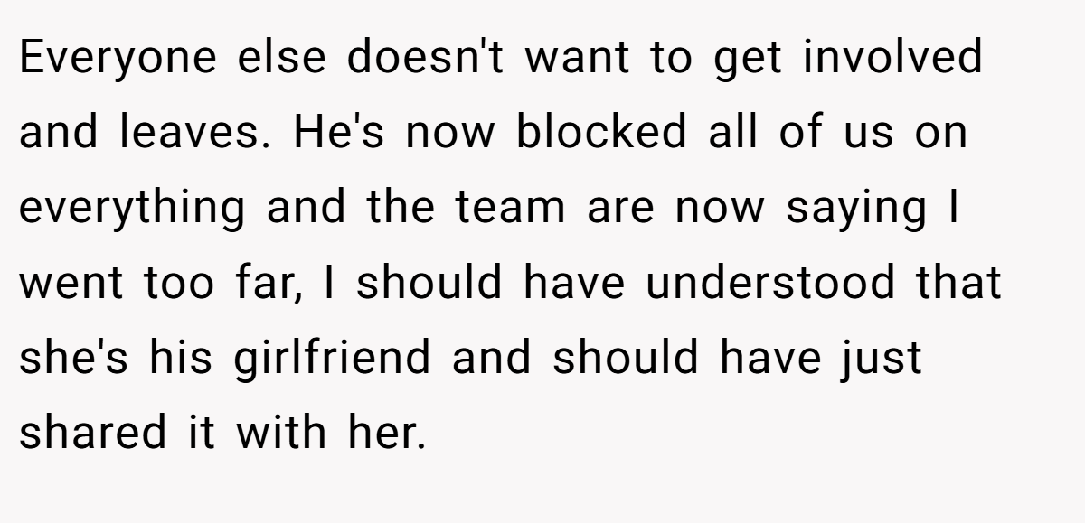 Everyone else doesn't want to get involved and leaves. He's now blocked all of us on everything and the team are now saying I went too far, I should have understood that she's his girlfriend and should have just shared it with her.