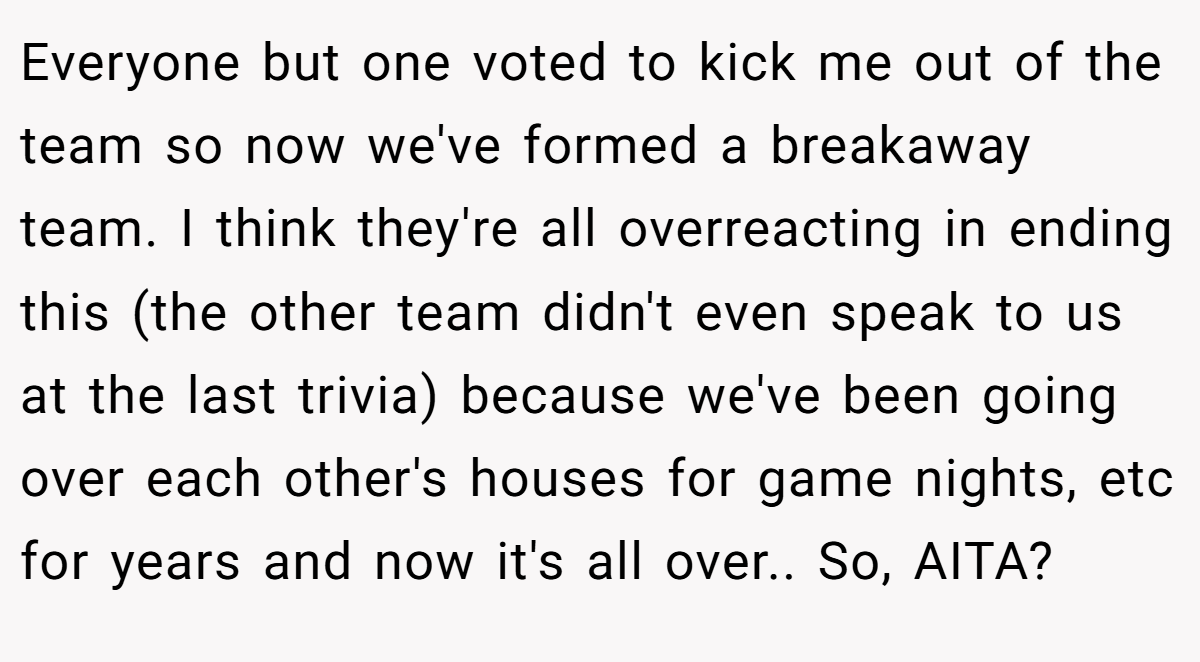 Everyone but one voted to kick me out of the team so now we've formed a breakaway team. I think they're all overreacting in ending this (the other team didn't even speak to us at the last trivia) because we've been going over each other's houses for game nights, etc for years and now it's all over.. So, AITA?
