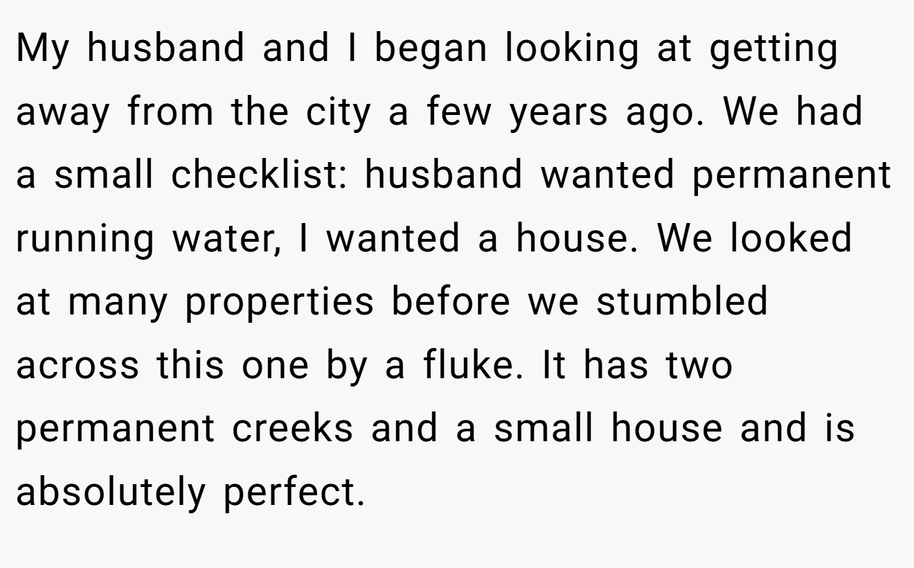 My husband and I began looking at getting away from the city a few years ago. We had a small checklist: husband wanted permanent running water, I wanted a house. We looked at many properties before we stumbled across this one by a fluke. It has two permanent creeks and a small house and is absolutely perfect.