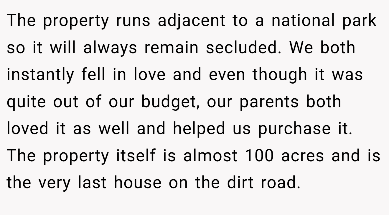 The property runs adjacent to a national park so it will always remain secluded. We both instantly fell in love and even though it was quite out of our budget, our parents both loved it as well and helped us purchase it. The property itself is almost 100 acres and is the very last house on the dirt road.