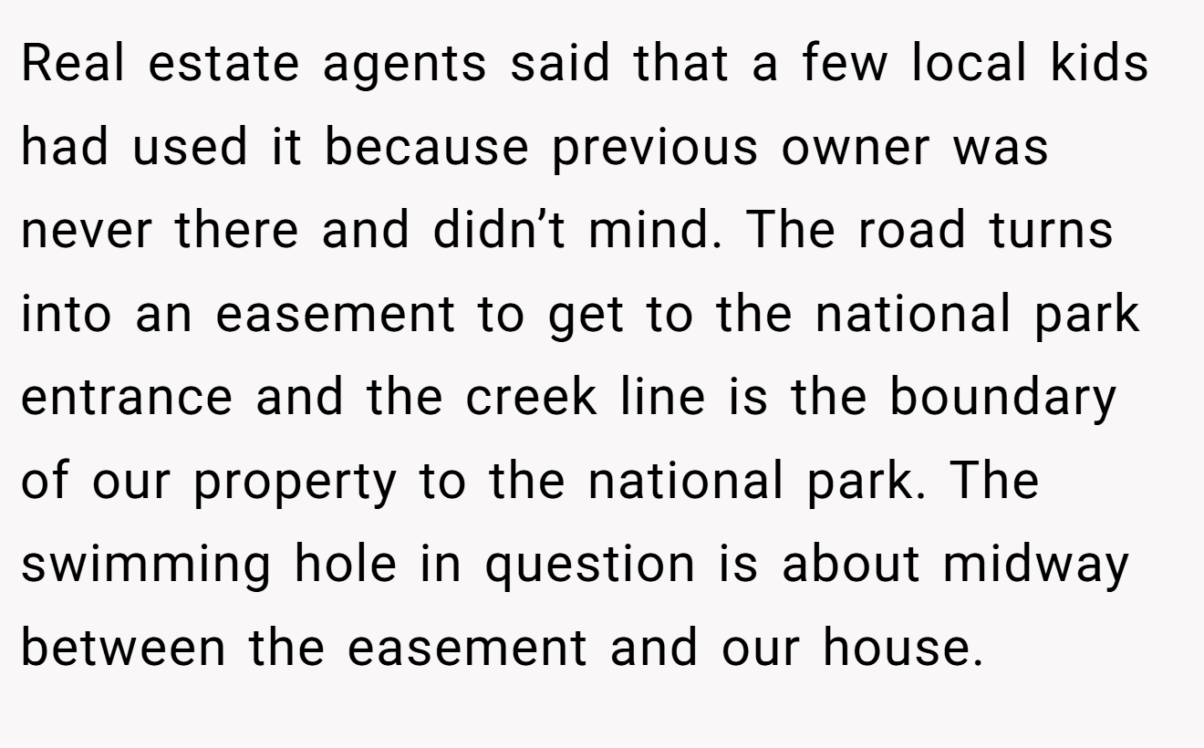 Real estate agents said that a few local kids had used it because previous owner was never there and didn’t mind. The road turns into an easement to get to the national park entrance and the creek line is the boundary of our property to the national park. The swimming hole in question is about midway between the easement and our house.