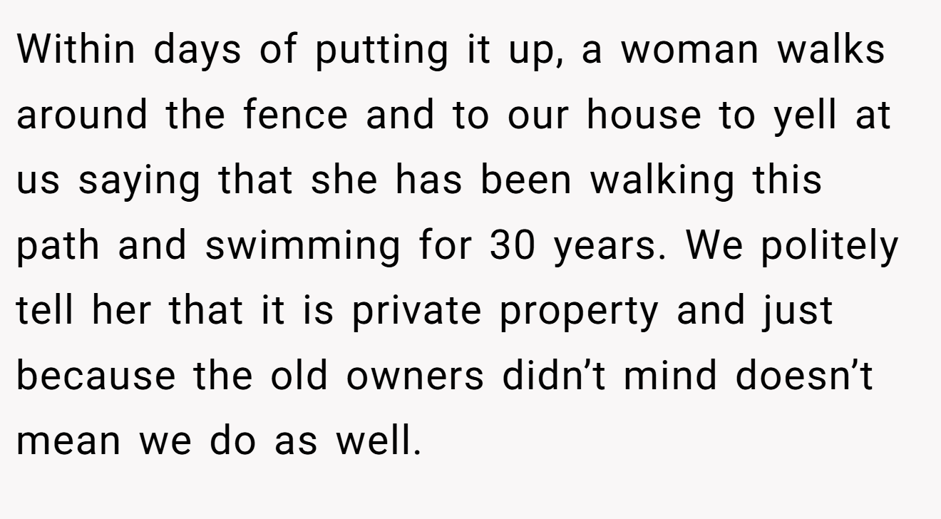 Within days of putting it up, a woman walks around the fence and to our house to yell at us saying that she has been walking this path and swimming for 30 years. We politely tell her that it is private property and just because the old owners didn’t mind doesn’t mean we do as well.