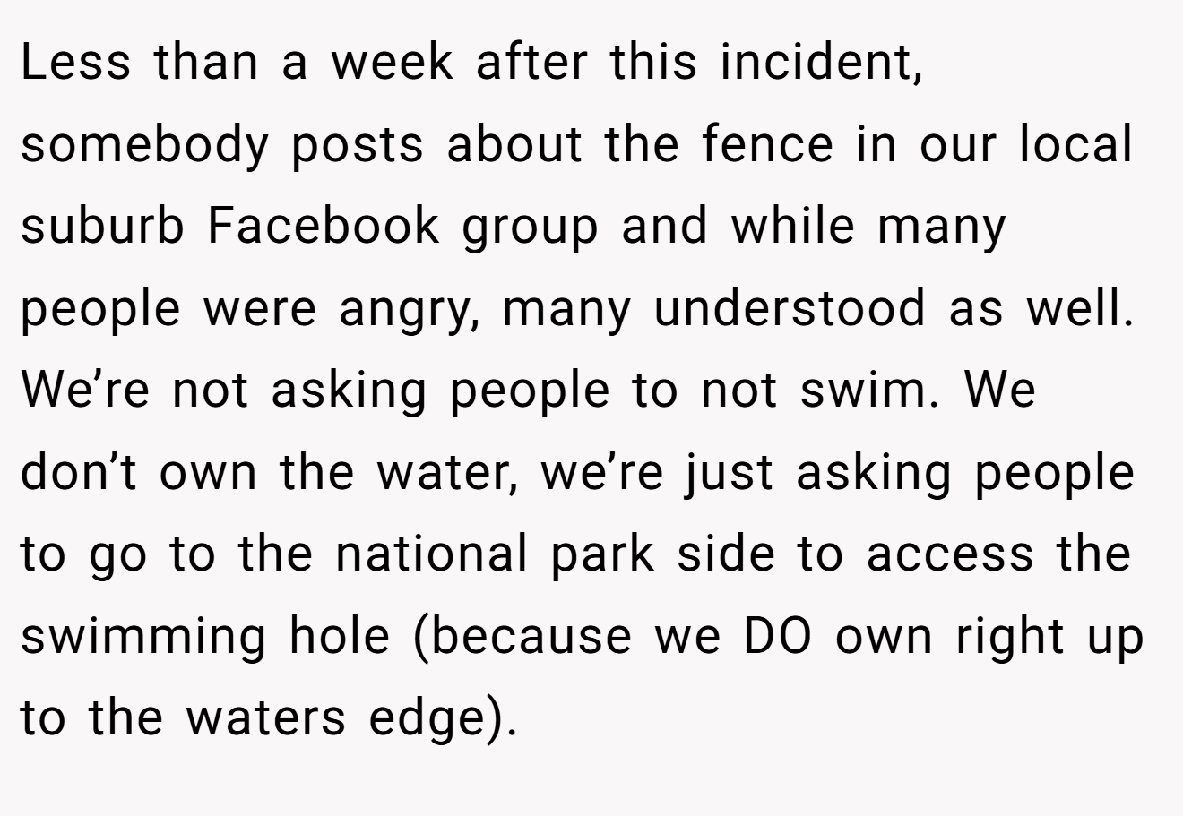 Less than a week after this incident, somebody posts about the fence in our local suburb Facebook group and while many people were angry, many understood as well. We’re not asking people to not swim. We don’t own the water, we’re just asking people to go to the national park side to access the swimming hole (because we DO own right up to the waters edge).