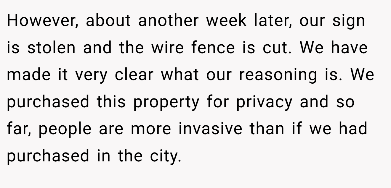 However, about another week later, our sign is stolen and the wire fence is cut. We have made it very clear what our reasoning is. We purchased this property for privacy and so far, people are more invasive than if we had purchased in the city.