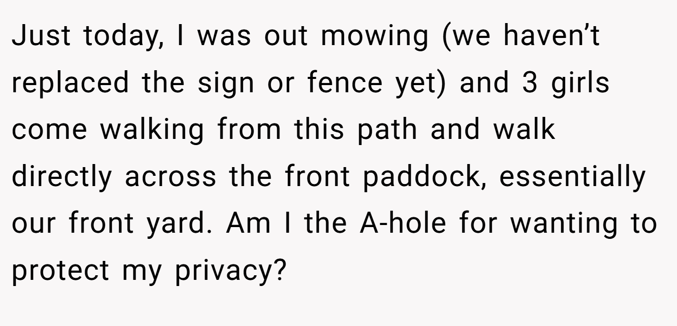 Just today, I was out mowing (we haven’t replaced the sign or fence yet) and 3 girls come walking from this path and walk directly across the front paddock, essentially our front yard. Am I the A-hole for wanting to protect my privacy?
