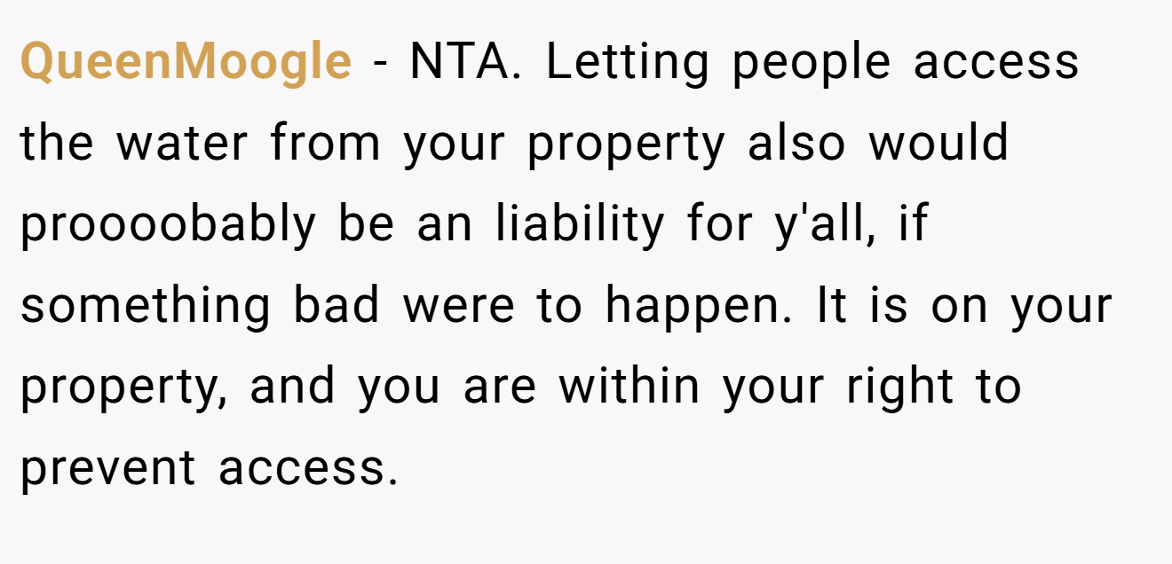 QueenMoogle - NTA. Letting people access the water from your property also would proooobably be an liability for y'all, if something bad were to happen. It is on your property, and you are within your right to prevent access.