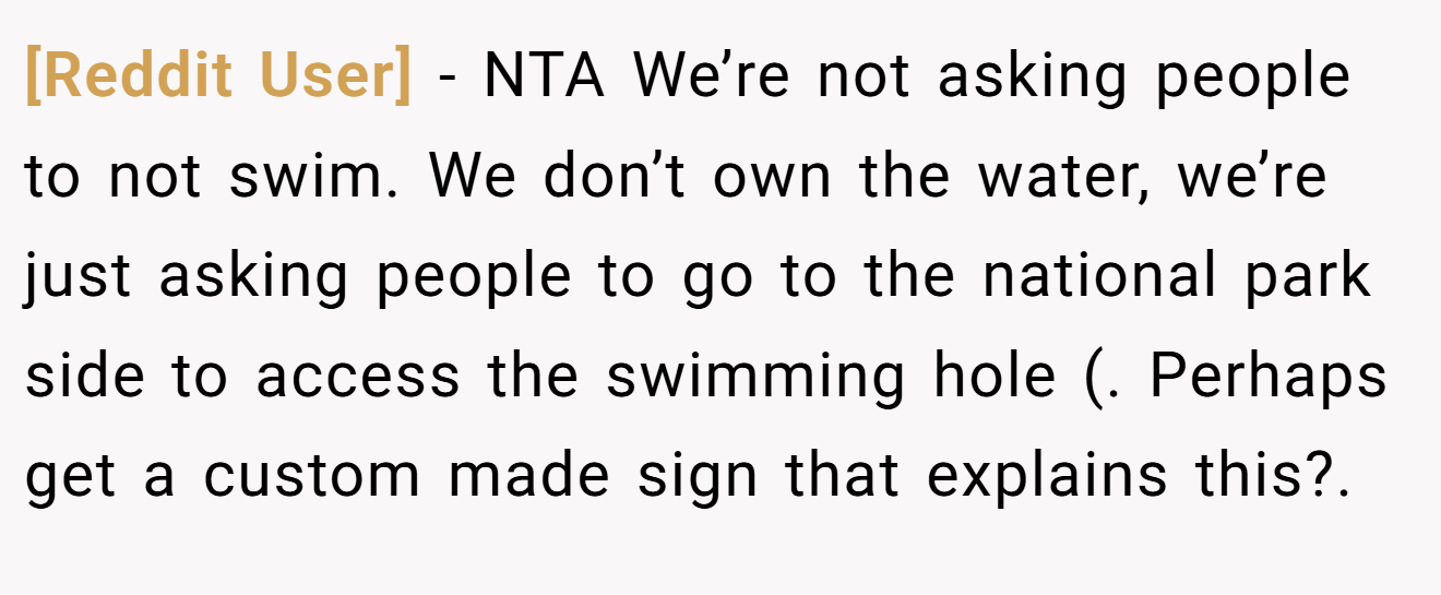[Reddit User] - NTA We’re not asking people to not swim. We don’t own the water, we’re just asking people to go to the national park side to access the swimming hole (. Perhaps get a custom made sign that explains this?.
