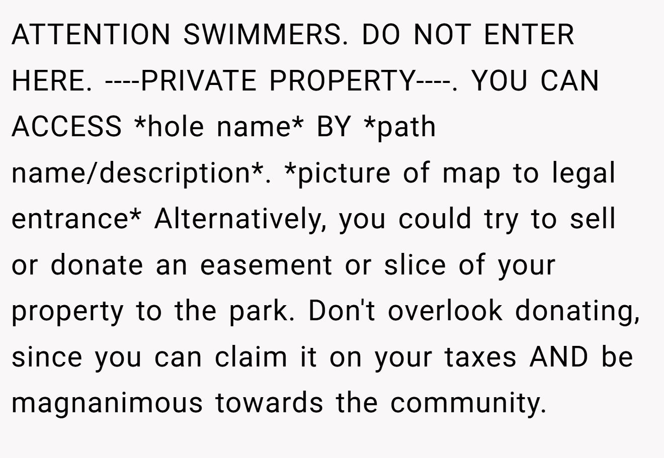 ATTENTION SWIMMERS. DO NOT ENTER HERE. ----PRIVATE PROPERTY----. YOU CAN ACCESS *hole name* BY *path name/description*. *picture of map to legal entrance* Alternatively, you could try to sell or donate an easement or slice of your property to the park. Don't overlook donating, since you can claim it on your taxes AND be magnanimous towards the community.