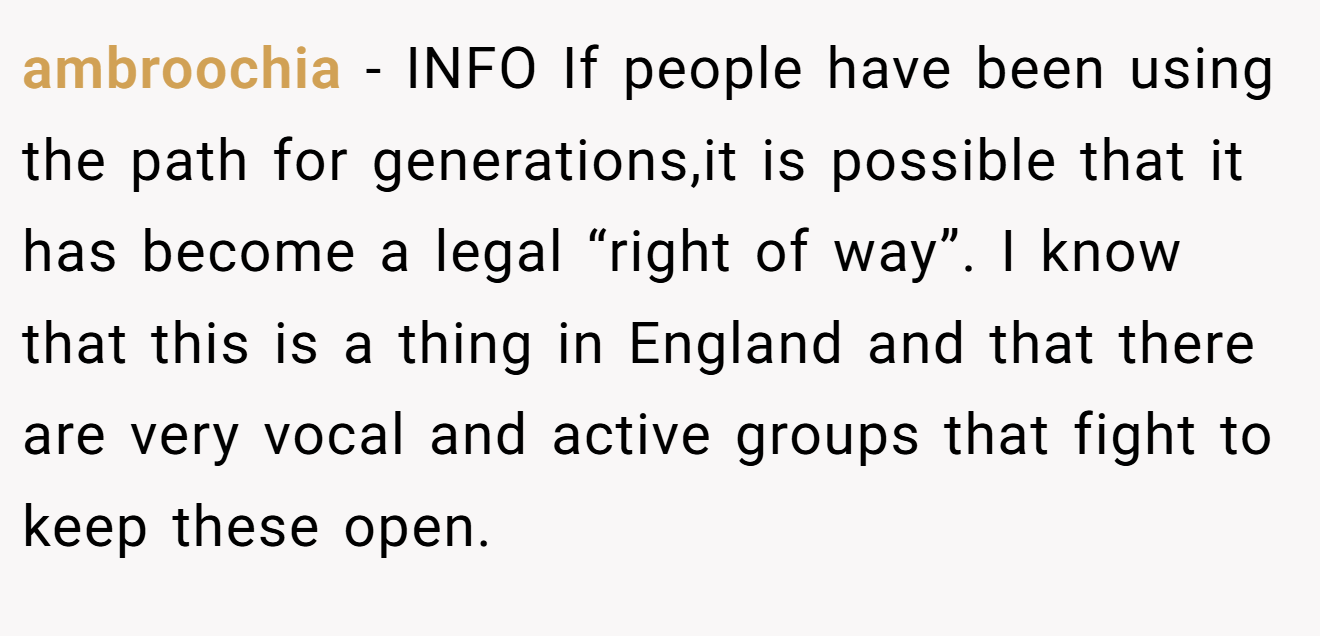 ambroochia - INFO If people have been using the path for generations,it is possible that it has become a legal “right of way”. I know that this is a thing in England and that there are very vocal and active groups that fight to keep these open.