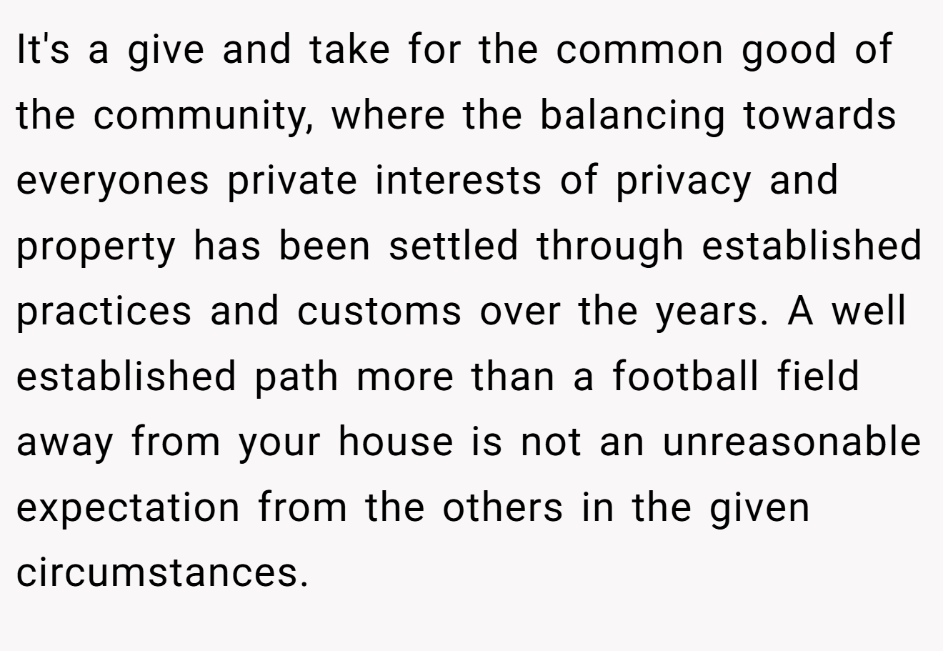 It's a give and take for the common good of the community, where the balancing towards everyones private interests of privacy and property has been settled through established practices and customs over the years. A well established path more than a football field away from your house is not an unreasonable expectation from the others in the given circumstances.