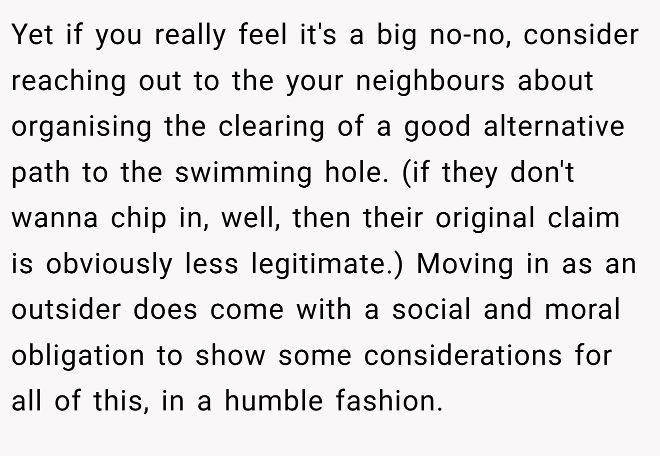 Yet if you really feel it's a big no-no, consider reaching out to the your neighbours about organising the clearing of a good alternative path to the swimming hole. (if they don't wanna chip in, well, then their original claim is obviously less legitimate.) Moving in as an outsider does come with a social and moral obligation to show some considerations for all of this, in a humble fashion.