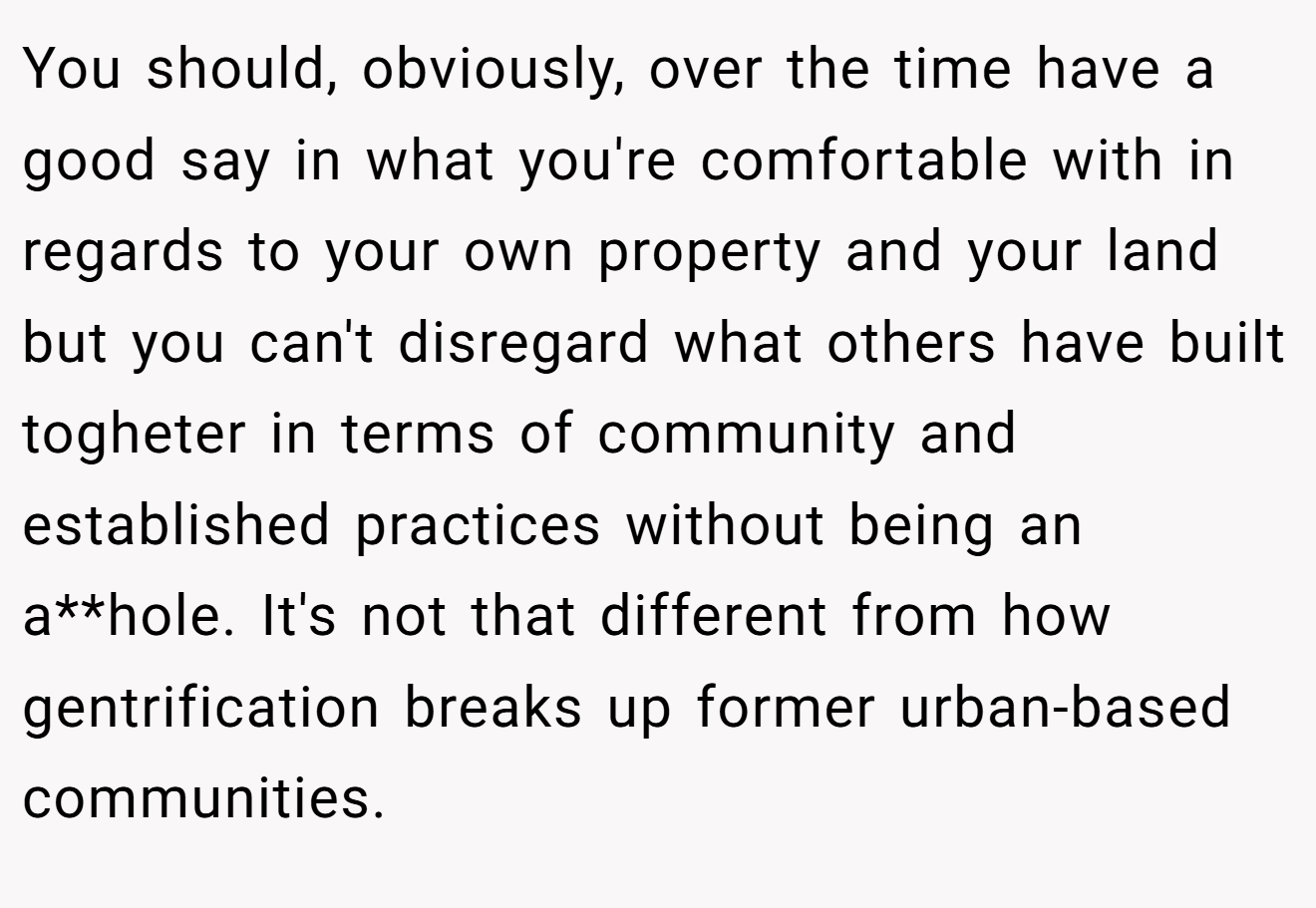 You should, obviously, over the time have a good say in what you're comfortable with in regards to your own property and your land but you can't disregard what others have built togheter in terms of community and established practices without being an a**hole. It's not that different from how gentrification breaks up former urban-based communities.