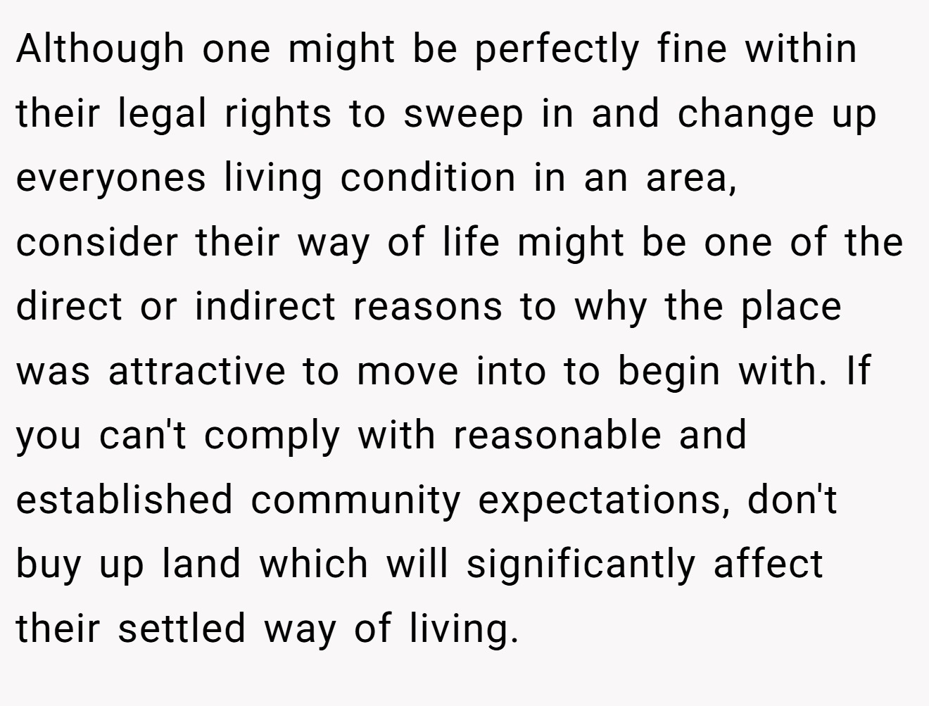Although one might be perfectly fine within their legal rights to sweep in and change up everyones living condition in an area, consider their way of life might be one of the direct or indirect reasons to why the place was attractive to move into to begin with. If you can't comply with reasonable and established community expectations, don't buy up land which will significantly affect their settled way of living.