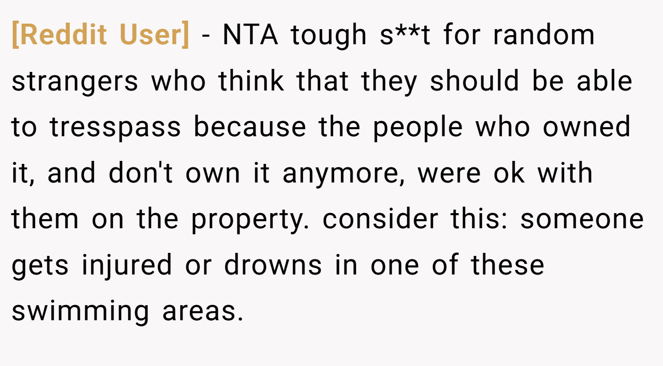 [Reddit User] - NTA tough s**t for random strangers who think that they should be able to tresspass because the people who owned it, and don't own it anymore, were ok with them on the property. consider this: someone gets injured or drowns in one of these swimming areas.