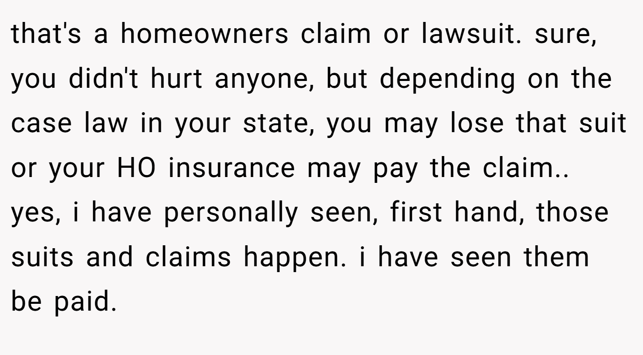 that's a homeowners claim or lawsuit. sure, you didn't hurt anyone, but depending on the case law in your state, you may lose that suit or your HO insurance may pay the claim.. yes, i have personally seen, first hand, those suits and claims happen. i have seen them be paid.