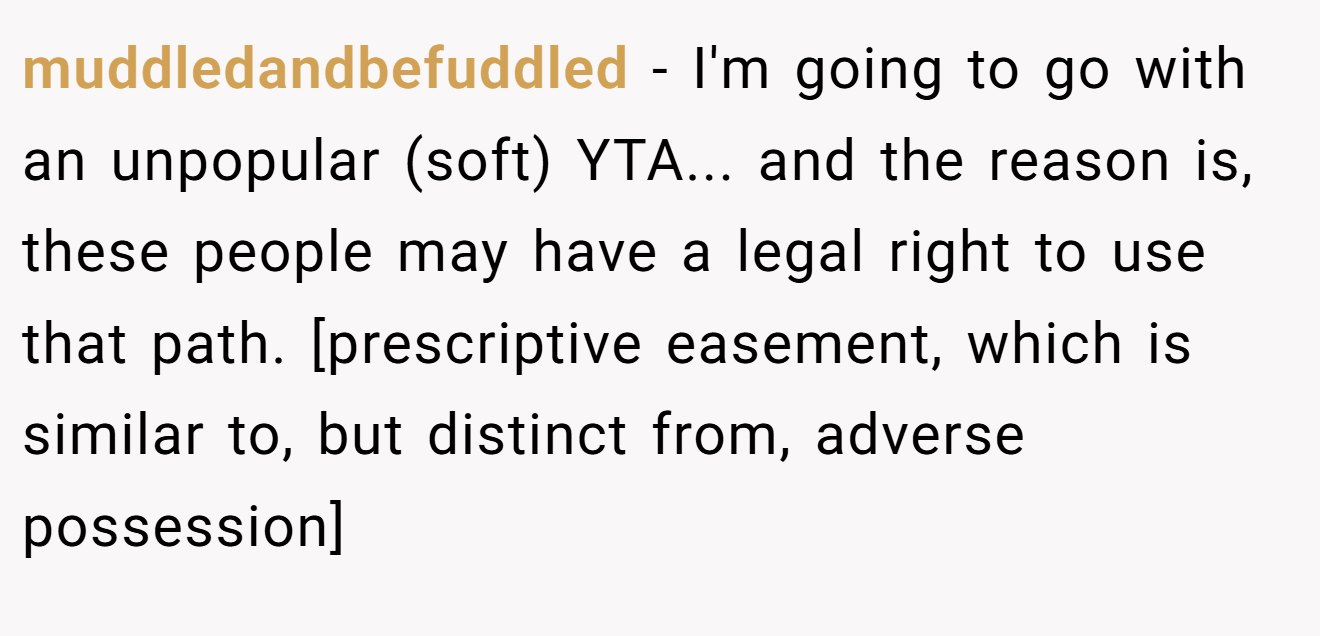 muddledandbefuddled - I'm going to go with an unpopular (soft) YTA... and the reason is, these people may have a legal right to use that path. [prescriptive easement, which is similar to, but distinct from, adverse possession]