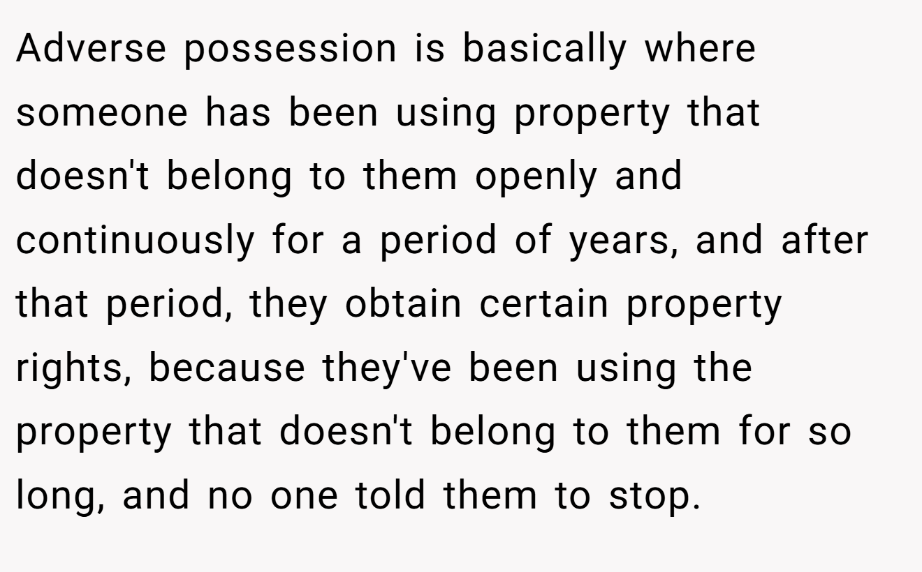 Adverse possession is basically where someone has been using property that doesn't belong to them openly and continuously for a period of years, and after that period, they obtain certain property rights, because they've been using the property that doesn't belong to them for so long, and no one told them to stop.