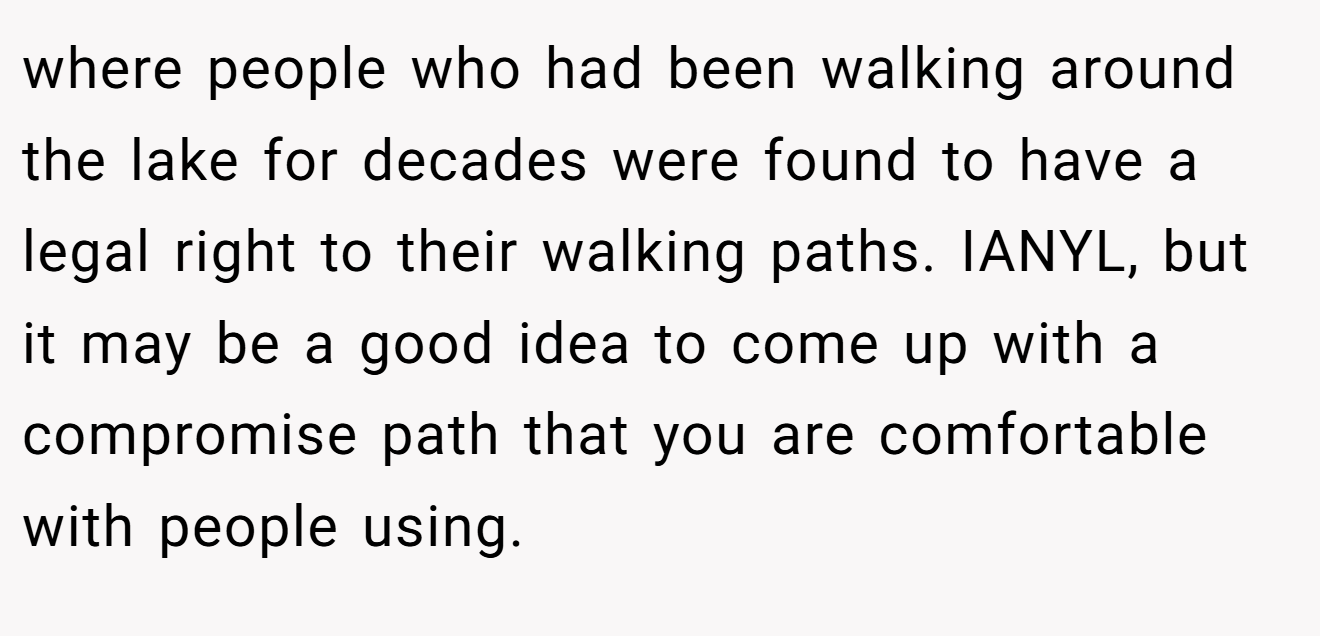 where people who had been walking around the lake for decades were found to have a legal right to their walking paths. IANYL, but it may be a good idea to come up with a compromise path that you are comfortable with people using.