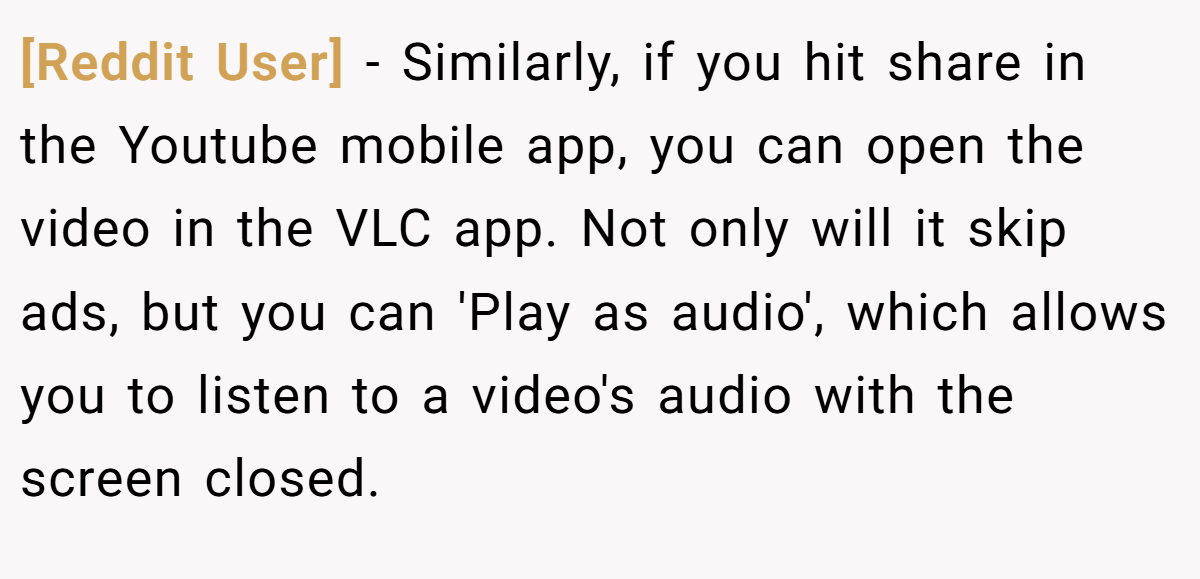 [Reddit User] − Similarly, if you hit share in the Youtube mobile app, you can open the video in the VLC app. Not only will it skip ads, but you can 'Play as audio', which allows you to listen to a video's audio with the screen closed.