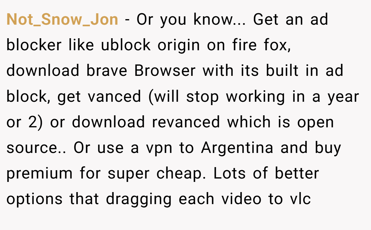 Not_Snow_Jon − Or you know... Get an ad blocker like ublock origin on fire fox, download brave Browser with its built in ad block, get vanced (will stop working in a year or 2) or download revanced which is open source.. Or use a vpn to Argentina and buy premium for super cheap. Lots of better options that dragging each video to vlc