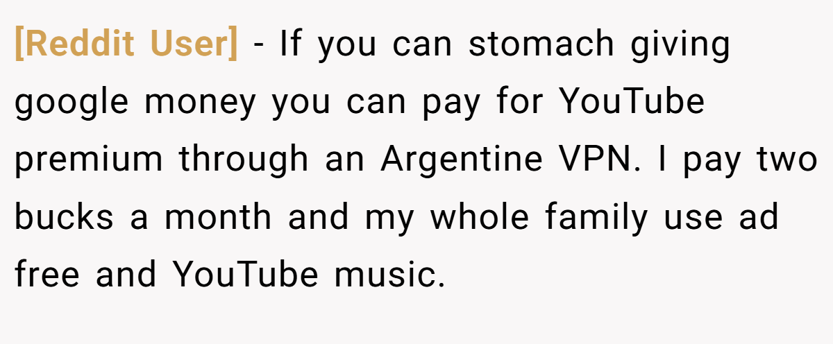 [Reddit User] − If you can stomach giving google money you can pay for YouTube premium through an Argentine VPN. I pay two bucks a month and my whole family use ad free and YouTube music.