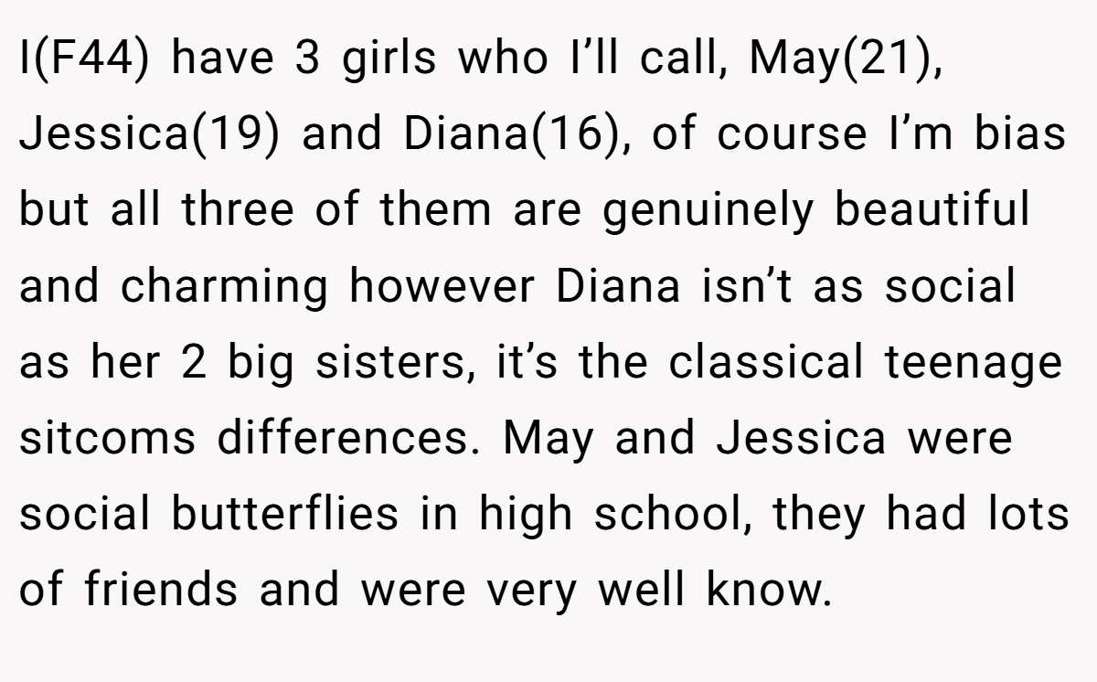 I(F44) have 3 girls who I’ll call, May(21), Jessica(19) and Diana(16), of course I’m bias but all three of them are genuinely beautiful and charming however Diana isn’t as social as her 2 big sisters, it’s the classical teenage sitcoms differences. May and Jessica were social butterflies in high school, they had lots of friends and were very well know.