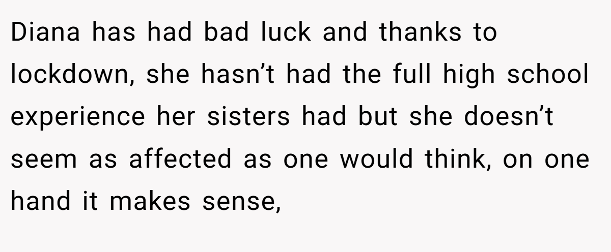 Diana has had bad luck and thanks to lockdown, she hasn’t had the full high school experience her sisters had but she doesn’t seem as affected as one would think, on one hand it makes sense,