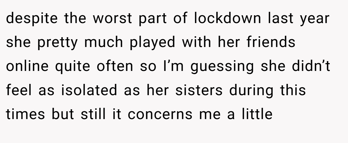 despite the worst part of lockdown last year she pretty much played with her friends online quite often so I’m guessing she didn’t feel as isolated as her sisters during this times but still it concerns me a little